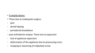 • Complications:
• Those due to inadequate surgery:
• pain
• dental tipping
• periodontal breakdown
• post orthodontic relapse Those due to expansion
• lack of appliance expansion
• deformation of the appliance due to processing errors
• stripping or loosening of midpalatal screw
 