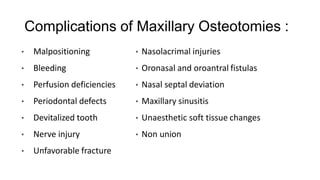 Complications of Maxillary Osteotomies :
• Malpositioning
• Bleeding
• Perfusion deficiencies
• Periodontal defects
• Devitalized tooth
• Nerve injury
• Unfavorable fracture
• Nasolacrimal injuries
• Oronasal and oroantral fistulas
• Nasal septal deviation
• Maxillary sinusitis
• Unaesthetic soft tissue changes
• Non union
 