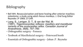 Bibliography
• Bell WH. Revascularization and bone healing after anterior maxillary
osteotomy: a study using adult rhesus monkeys. J. Oral Surg.Editor
Reyneke J.P 1969; 27:249.
• Lang, S., Lanigan, D. T., & van der Wal, M.
(1991). Trigeminocardiac reflexes: maxillary and mandibular
variants of the oculocardiac reflex. Canadian Journal of
Anaesthesia, 38(6), 757–760.
• Orthognathic surgery - Fonseca
• Textbook of Maxillofacial surgery – Peterward booth
• Essentials of Orthognathic surgery – Johan .P . Reyneke
 