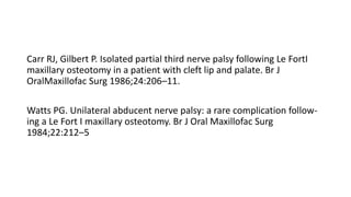 Carr RJ, Gilbert P. Isolated partial third nerve palsy following Le FortI
maxillary osteotomy in a patient with cleft lip and palate. Br J
OralMaxillofac Surg 1986;24:206–11.
Watts PG. Unilateral abducent nerve palsy: a rare complication follow-
ing a Le Fort I maxillary osteotomy. Br J Oral Maxillofac Surg
1984;22:212–5
 