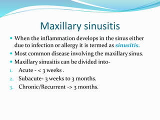 Maxillary sinusitis
 When the inflammation develops in the sinus either
due to infection or allergy it is termed as sinusitis.
 Most common disease involving the maxillary sinus.
 Maxillary sinusitis can be divided into-
1. Acute - < 3 weeks .
2. Subacute- 3 weeks to 3 months.
3. Chronic/Recurrent -> 3 months.
 