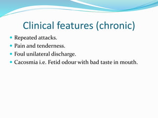 Clinical features (chronic)
 Repeated attacks.
 Pain and tenderness.
 Foul unilateral discharge.
 Cacosmia i.e. Fetid odour with bad taste in mouth.
 