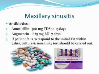 Maxillary sinusitis
 Antibiotics :
1. Amoxicillin- 500 mg TDS 10-15 days
2. Augmentin – 625 mg BD 7 days
3. If patient fails to respond to the initial T/t within
72hrs, culture & sensitivity test should be carried out.
 