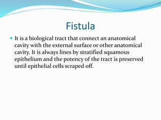 Fistula
 It is a biological tract that connect an anatomical
cavity with the external surface or other anatomical
cavity. It is always lines by stratified squamous
epithelium and the potency of the tract is preserved
until epithelial cells scraped off.
 