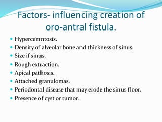 Factors- influencing creation of
oro-antral fistula.
 Hypercemntosis.
 Density of alveolar bone and thickness of sinus.
 Size if sinus.
 Rough extraction.
 Apical pathosis.
 Attached granulomas.
 Periodontal disease that may erode the sinus floor.
 Presence of cyst or tumor.
 