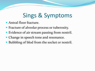 Sings & Symptoms
 Antral floor fracture.
 Fracture of alveolar process or tuberosity.
 Evidence of air stream passing from nostril.
 Change in speech tone and resonance.
 Bubbling of blod from the socket or nostril.
 