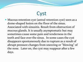 Cyst
 Mucous retention cyst (antral retention cyst) seen as a
dome-shaped lesion on the floor of the sinus.
Associated with sinusitis. Result from obstruction of
mucous glands. It is usually asymptomatic but may
sometimes cause some pain and tenderness in the
teeth and face over the sinus. In some cases the cyst
disappears spontaneously due to rupture as a result of
abrupt pressure changes from sneezing or "blowing" of
the nose. Later on, the cyst may reappear after a few
days.
 