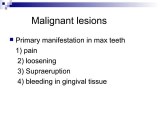 Malignant lesions
 Primary manifestation in max teeth
1) pain
2) loosening
3) Supraeruption
4) bleeding in gingival tissue
 