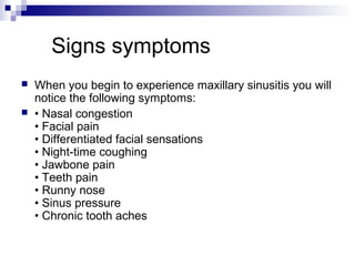 Signs symptoms
 When you begin to experience maxillary sinusitis you will
notice the following symptoms:
 • Nasal congestion
• Facial pain
• Differentiated facial sensations
• Night-time coughing
• Jawbone pain
• Teeth pain
• Runny nose
• Sinus pressure
• Chronic tooth aches
 
