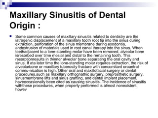 Maxillary Sinusitis of Dental
Origin :
 Some common causes of maxillary sinusitis related to dentistry are the
iatrogenic displacement of a maxillary tooth root tip into the sinus during
extraction, perforation of the sinus membrane during exodontia,
andextrusion of materials used in root canal therapy into the sinus. When
teethadjacent to a lone-standing molar have been removed, alveolar bone
isresorbed over time mesial and distal to the remaining tooth. This
resorptionresults in thinner alveolar bone separating the oral cavity and
sinus. If ata later time the lone-standing molar requires extraction, the risk of
alveolarbone or maxillary tuberosity fracture with concomitant oroantral
commu-nication is high. Other oral and maxillofacial surgery or dental
procedures,such as maxillary orthognathic surgery, preprosthetic surgery,
sinusmembrane lifts and sinus grafting, and dental implant placement,
haveoccasionally been cited as causing sinusitis. The incidence of sinusitis
withthese procedures, when properly performed is almost nonexistent,
howev
 