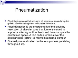 Pneumatization
 Physiologic process that occurs in all paranasal sinus during the
growth period causing them to increase in volume.
 Pneumatization is the enlargement of the sinus by
resorption of alveolar bone that formerly served to
support a missing tooth or teeth and then occupies the
edentulous space. A thin cortex remains over the
alveolar ridge (arrow) to maintain a normal contour
 Gradual pneumatization continuous process persisting
throughout life.
 