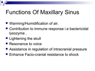 Functions Of Maxillary Sinus
 Warming/Humidification of air.
 Contribution to immune response i.e bactericidal
lysozyme .
 Lightening the skull
 Resonance to voice
 Assistance in regulation of intracranial pressure
 Enhance Facio-cranial resistance to shock
 
