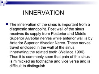 INNERVATION
 The innervation of the sinus is important from a
diagnostic standpoint. Post wall of the sinus
receives its supply from Posterior and Middle
Superior Alveolar nerves while anterior wall is by
Anterior Superior Alveolar Nerve. These nerves
travel enclosed in the wall of the sinus
innervating the related teeth (Wallace 1996).
Thus it is commonly seen that pain of the sinus
is mimicked as toothache and vice versa and is
difficult to distinguish
 