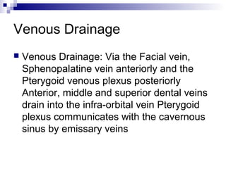 Venous Drainage
 Venous Drainage: Via the Facial vein,
Sphenopalatine vein anteriorly and the
Pterygoid venous plexus posteriorly
Anterior, middle and superior dental veins
drain into the infra-orbital vein Pterygoid
plexus communicates with the cavernous
sinus by emissary veins
 
