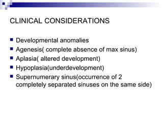 CLINICAL CONSIDERATIONS
 Developmental anomalies
 Agenesis( complete absence of max sinus)
 Aplasia( altered development)
 Hypoplasia(underdevelopment)
 Supernumerary sinus(occurrence of 2
completely separated sinuses on the same side)
 