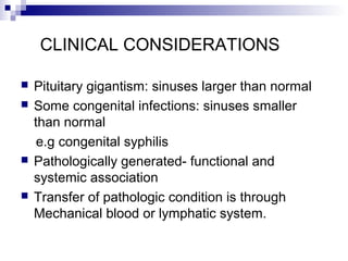 CLINICAL CONSIDERATIONS
 Pituitary gigantism: sinuses larger than normal
 Some congenital infections: sinuses smaller
than normal
e.g congenital syphilis
 Pathologically generated- functional and
systemic association
 Transfer of pathologic condition is through
Mechanical blood or lymphatic system.
 