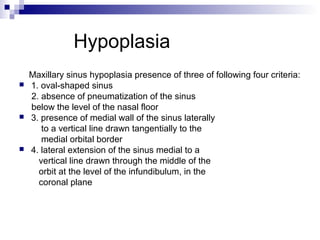 Hypoplasia
Maxillary sinus hypoplasia presence of three of following four criteria:
 1. oval-shaped sinus
2. absence of pneumatization of the sinus
below the level of the nasal floor
 3. presence of medial wall of the sinus laterally
to a vertical line drawn tangentially to the
medial orbital border
 4. lateral extension of the sinus medial to a
vertical line drawn through the middle of the
orbit at the level of the infundibulum, in the
coronal plane
 