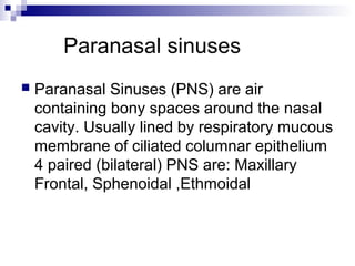 Paranasal sinuses
 Paranasal Sinuses (PNS) are air
containing bony spaces around the nasal
cavity. Usually lined by respiratory mucous
membrane of ciliated columnar epithelium
4 paired (bilateral) PNS are: Maxillary
Frontal, Sphenoidal ,Ethmoidal
 
