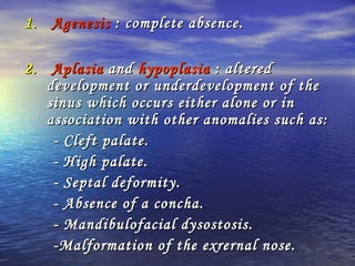 1.1. AgenesisAgenesis : complete absence.: complete absence.
2.2. AplasiaAplasia andand hypoplasiahypoplasia : altered: altered
development or underdevelopment of thedevelopment or underdevelopment of the
sinus which occurs either alone or insinus which occurs either alone or in
association with other anomalies such as:association with other anomalies such as:
- Cleft palate.- Cleft palate.
- High palate.- High palate.
- Septal deformity.- Septal deformity.
- Absence of a concha.- Absence of a concha.
- Mandibulofacial dysostosis.- Mandibulofacial dysostosis.
-Malformation of the exrernal nose.-Malformation of the exrernal nose.
 