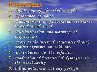 1.1. Lightening of the skull weight.Lightening of the skull weight.
2.2. Resonance of voice.Resonance of voice.
3.3. Enhancement of faciocranial resistanceEnhancement of faciocranial resistance
to mechanical shock.to mechanical shock.
4.4. Humidification and warming ofHumidification and warming of
inspired air.inspired air.
5.5. Protects the internal structures (brain)Protects the internal structures (brain)
against exposure to cold air.against exposure to cold air.
6.6. Contribution to the olfaction.Contribution to the olfaction.
7.7. Production of bactericidal lysozyme toProduction of bactericidal lysozyme to
the nasal cavity.the nasal cavity.
8.8. Cillia, withdraw out any foreignCillia, withdraw out any foreign
 