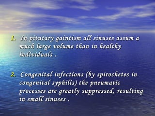 1.1. In pitutary gaintism all sinuses assum aIn pitutary gaintism all sinuses assum a
much large volume than in healthymuch large volume than in healthy
individuals .individuals .
2.2. Congenital infections (by spirochetes inCongenital infections (by spirochetes in
congenital syphilis) the pneumaticcongenital syphilis) the pneumatic
processes are greatly suppressed, resultingprocesses are greatly suppressed, resulting
in small sinuses .in small sinuses .
 