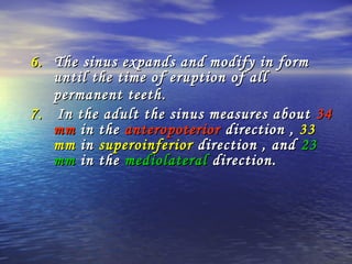 6.6. The sinus expands and modify in formThe sinus expands and modify in form
until the time of eruption of alluntil the time of eruption of all
permanent teethpermanent teeth..
7.7. In the adult the sinus measures aboutIn the adult the sinus measures about 3434
mmmm in thein the anteropoterioranteropoterior direction ,direction , 3333
mmmm inin superoinferiorsuperoinferior direction , anddirection , and 2323
mmmm in thein the mediolateralmediolateral direction.direction.
 
