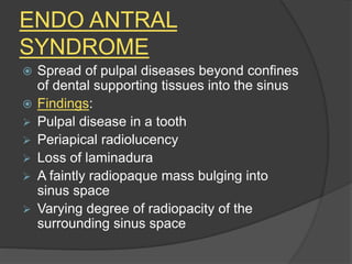 ENDO ANTRAL
SYNDROME
 Spread of pulpal diseases beyond confines
of dental supporting tissues into the sinus
 Findings:
 Pulpal disease in a tooth
 Periapical radiolucency
 Loss of laminadura
 A faintly radiopaque mass bulging into
sinus space
 Varying degree of radiopacity of the
surrounding sinus space
 