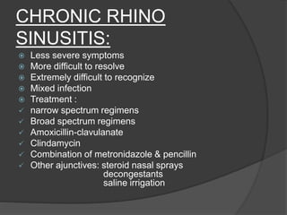 CHRONIC RHINO
SINUSITIS:
 Less severe symptoms
 More difficult to resolve
 Extremely difficult to recognize
 Mixed infection
 Treatment :
 narrow spectrum regimens
 Broad spectrum regimens
 Amoxicillin-clavulanate
 Clindamycin
 Combination of metronidazole & pencillin
 Other ajunctives: steroid nasal sprays
decongestants
saline irrigation
 