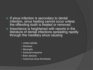  If sinus infection is secondary to dental
infection, sinus healing cannot occur unless
the offending tooth is treated or removed.
 Importance is heightened with reports in the
literature of dental infections spreading rapidly
through the maxillary sinus causing
 orbital cellulitis
 blindness
 Meningitis
 Subdural empyema
 Brain abscess
 Cavernous sinus thrombosis
 