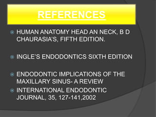 REFERENCES
 HUMAN ANATOMY HEAD AN NECK, B D
CHAURASIA’S, FIFTH EDITION.
 INGLE’S ENDODONTICS SIXTH EDITION
 ENDODONTIC IMPLICATIONS OF THE
MAXILLARY SINUS- A REVIEW
 INTERNATIONAL ENDODONTIC
JOURNAL, 35, 127-141,2002
 