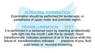 INTRAORAL EXAMINATION
Examination should be performed for tenderness, or
paresthesia of upper molar and premolar region.
TRANSILLUMINATION TEST:
It is performed in a darkened room by inserting an electrically
safe light into the mouth ( with the lip closed). Good
transilluminate indicates presence of air in the sinus while the
failure of transillumination indicates presence of pus, fluid
, solid lesion or mucosal thickening.
 