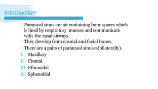 Paranasal sinus are air containing bony spaces which
is lined by respiratory mucosa and communicate
with the nasal airways.
They develop from cranial and facial bones.
There are 4 pairs of paranasal sinuses(bilaterally).
I. Maxillary
II. Frontal
III. Ethmoidal
IV. Sphenoidal
Introduction
 