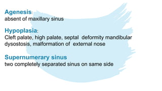 Agenesis:
absent of maxillary sinus
Hypoplasia:
Cleft palate, high palate, septal deformity mandibular
dysostosis, malformation of external nose
Supernumerary sinus
two completely separated sinus on same side
 