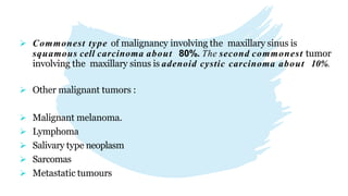  Other malignant tumors :
 Malignant melanoma.
 Lymphoma
 Salivary type neoplasm
 Sarcomas
 Metastatic tumours
 Commonest type of malignancy involving the maxillary sinus is
squamous cell carcinoma about 80%. The second commonest tumor
involving the maxillary sinus is adenoid cystic carcinoma about 10%.
 