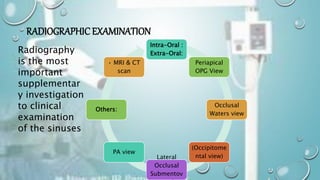 RADIOGRAPHICEXAMINATION
Intra-Oral :
Extra-Oral:
Periapical
OPG View
Occlusal
Waters view
(Occipitome
ntal view)
Lateral
Occlusal
Submentov
PA view
Others:
• MRI & CT
scan
Radiography
is the most
important
supplementar
y investigation
to clinical
examination
of the sinuses
 