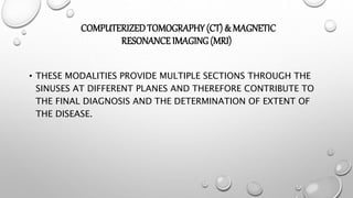 COMPUTERIZEDTOMOGRAPHY (CT) & MAGNETIC
RESONANCE IMAGING (MRI)
• THESE MODALITIES PROVIDE MULTIPLE SECTIONS THROUGH THE
SINUSES AT DIFFERENT PLANES AND THEREFORE CONTRIBUTE TO
THE FINAL DIAGNOSIS AND THE DETERMINATION OF EXTENT OF
THE DISEASE.
 