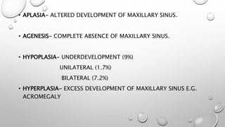 • APLASIA- ALTERED DEVELOPMENT OF MAXILLARY SINUS.
• AGENESIS- COMPLETE ABSENCE OF MAXILLARY SINUS.
• HYPOPLASIA- UNDERDEVELOPMENT (9%)
UNILATERAL (1.7%)
BILATERAL (7.2%)
• HYPERPLASIA- EXCESS DEVELOPMENT OF MAXILLARY SINUS E.G.
ACROMEGALY
 