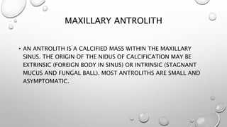 MAXILLARY ANTROLITH
• AN ANTROLITH IS A CALCIFIED MASS WITHIN THE MAXILLARY
SINUS. THE ORIGIN OF THE NIDUS OF CALCIFICATION MAY BE
EXTRINSIC (FOREIGN BODY IN SINUS) OR INTRINSIC (STAGNANT
MUCUS AND FUNGAL BALL). MOST ANTROLITHS ARE SMALL AND
ASYMPTOMATIC.
 
