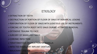 ETIOLOGY
EXTRACTION OF TEETH
DESTRUCTION OF PORTION OF FLOOR OF SINUS BY PERIAPICAL LESIONS
PERFORATION OF FLOOR OF SINUS WITH JUDICIOUS USE OF INSTRUMENTS
FORCING OF TOOTH/ROOT INTO SINUS DURING ATTMPTED REMOVAL
EXTENSIVE TRAUMA TO FACE
SURGERY OF MAXILLARY SINUS
CHRONIC INFECTION
TERATOMATOUS DESTRUCTION OF MAXILLA
INFECTED MAXILLARY IMPLANT DENTURE
MALIGNANT DISEASE
 