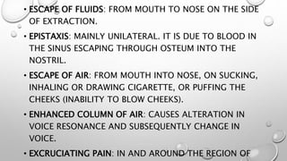 • ESCAPE OF FLUIDS: FROM MOUTH TO NOSE ON THE SIDE
OF EXTRACTION.
• EPISTAXIS: MAINLY UNILATERAL. IT IS DUE TO BLOOD IN
THE SINUS ESCAPING THROUGH OSTEUM INTO THE
NOSTRIL.
• ESCAPE OF AIR: FROM MOUTH INTO NOSE, ON SUCKING,
INHALING OR DRAWING CIGARETTE, OR PUFFING THE
CHEEKS (INABILITY TO BLOW CHEEKS).
• ENHANCED COLUMN OF AIR: CAUSES ALTERATION IN
VOICE RESONANCE AND SUBSEQUENTLY CHANGE IN
VOICE.
• EXCRUCIATING PAIN: IN AND AROUND THE REGION OF
 