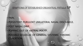 SYMPTOMS OF ESTABLISHED OROANTRAL FISTULA:5P
• PAIN.
• PERSISTENT PURULENT UNILATERAL NASAL DISCHARGE.
• POST NASAL DRIP.
• POPPING OUT OF ANTRAL POLYP.
• POSSIBLE SEQUELAE OF GENERAL SYSTEMIC TOXEMIC
CONDITION.
 