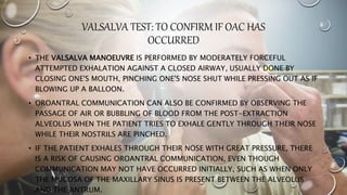 VALSALVA TEST: TO CONFIRM IF OAC HAS
OCCURRED
• THE VALSALVA MANOEUVRE IS PERFORMED BY MODERATELY FORCEFUL
ATTEMPTED EXHALATION AGAINST A CLOSED AIRWAY, USUALLY DONE BY
CLOSING ONE'S MOUTH, PINCHING ONE'S NOSE SHUT WHILE PRESSING OUT AS IF
BLOWING UP A BALLOON.
• OROANTRAL COMMUNICATION CAN ALSO BE CONFIRMED BY OBSERVING THE
PASSAGE OF AIR OR BUBBLING OF BLOOD FROM THE POST-EXTRACTION
ALVEOLUS WHEN THE PATIENT TRIES TO EXHALE GENTLY THROUGH THEIR NOSE
WHILE THEIR NOSTRILS ARE PINCHED.
• IF THE PATIENT EXHALES THROUGH THEIR NOSE WITH GREAT PRESSURE, THERE
IS A RISK OF CAUSING OROANTRAL COMMUNICATION, EVEN THOUGH
COMMUNICATION MAY NOT HAVE OCCURRED INITIALLY, SUCH AS WHEN ONLY
THE MUCOSA OF THE MAXILLARY SINUS IS PRESENT BETWEEN THE ALVEOLUS
AND THE ANTRUM.
 