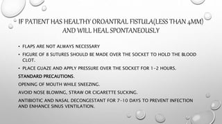 IF PATIENT HAS HEALTHY OROANTRAL FISTULA(LESS THAN 4MM)
AND WILL HEAL SPONTANEOUSLY
• FLAPS ARE NOT ALWAYS NECESSARY
• FIGURE OF 8 SUTURES SHOULD BE MADE OVER THE SOCKET TO HOLD THE BLOOD
CLOT.
• PLACE GUAZE AND APPLY PRESSURE OVER THE SOCKET FOR 1-2 HOURS.
STANDARD PRECAUTIONS.
OPENING OF MOUTH WHILE SNEEZING.
AVOID NOSE BLOWING, STRAW OR CIGARETTE SUCKING.
ANTIBIOTIC AND NASAL DECONGESTANT FOR 7-10 DAYS TO PREVENT INFECTION
AND ENHANCE SINUS VENTILATION.
 