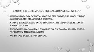 2.MODIFIED REHRMANN’S BUCCAL ADVANCEMENT FLAP
• AFTER MOBILIZATION OF BUCCAL FLAP THE FREE END OF FLAP WHICH IS TO BE
SUTURED TO PALATAL MUCOSA IS MODIFIED.
• A STEP IS CREATED ALONG ENTIRE LENGTH OF FREE END OF BUCCAL FLAP IN
SUBMUCOSAL AREA.
• THE DENUDED FLAP MARGIN IS PULLED BELOW THE PALATAL MUCOSA EDGE BY
FEW VERTICAL MATTERESS SUTURES.
• THE ENSURES DOUBLE LAYER CLOSURE.
 