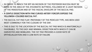 • IN ORDER TO REACH THE BFP AN INCISION OF THE POSTERIOR MUCOSA MUST BE
MADE IN THE AREA OF THE ZYGOMATIC BUTTRESS, FOLLOWED BY A LIGHT INCISION
OF THE PERIOSTEUM AND OF THE FASCIAL ENVELOPE OF THE BUCCAL PAD.
• A GENTLE DISSECTION WITH FINE CURVED ARTERY FORCEPS EXPOSES THE
YELLOWISH-COLORED BUCCAL FAT.
• THE BUCCAL FAT PAD FLAP, PREFERABLY OF THE PEDICLED TYPE, HAS BEEN USED
MOST COMMONLY FOR THE CLOSURE OF THE OAF.
• THIS IS DUE TO THE LOCATION OF THE BUCCAL FAT PAD WHICH IS ANATOMICALLY
FAVORABLE, TO THE EASY AND MINIMAL DISSECTION WITH WHICH IT CAN BE
HARVESTED AND MOBILIZED. THE FAT PAD PROVIDES A GOOD RATE OF
EPITHELIALIZATION AND A LOW RATE OF FAILURE
 