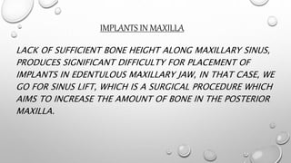 IMPLANTS IN MAXILLA
LACK OF SUFFICIENT BONE HEIGHT ALONG MAXILLARY SINUS,
PRODUCES SIGNIFICANT DIFFICULTY FOR PLACEMENT OF
IMPLANTS IN EDENTULOUS MAXILLARY JAW, IN THAT CASE, WE
GO FOR SINUS LIFT, WHICH IS A SURGICAL PROCEDURE WHICH
AIMS TO INCREASE THE AMOUNT OF BONE IN THE POSTERIOR
MAXILLA.
 