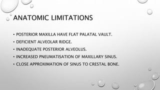 ANATOMIC LIMITATIONS
• POSTERIOR MAXILLA HAVE FLAT PALATAL VAULT.
• DEFICIENT ALVEOLAR RIDGE.
• INADEQUATE POSTERIOR ALVEOLUS.
• INCREASED PNEUMATISATION OF MAXILLARY SINUS.
• CLOSE APPROXIMATION OF SINUS TO CRESTAL BONE.
 