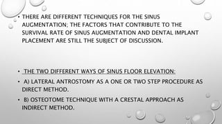 • THERE ARE DIFFERENT TECHNIQUES FOR THE SINUS
AUGMENTATION; THE FACTORS THAT CONTRIBUTE TO THE
SURVIVAL RATE OF SINUS AUGMENTATION AND DENTAL IMPLANT
PLACEMENT ARE STILL THE SUBJECT OF DISCUSSION.
• THE TWO DIFFERENT WAYS OF SINUS FLOOR ELEVATION:
• A) LATERAL ANTROSTOMY AS A ONE OR TWO STEP PROCEDURE AS
DIRECT METHOD.
• B) OSTEOTOME TECHNIQUE WITH A CRESTAL APPROACH AS
INDIRECT METHOD.
 
