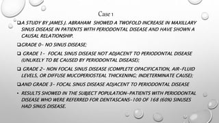 A STUDY BY JAMES J. ABRAHAM SHOWED A TWOFOLD INCREASE IN MAXILLARY
SINUS DISEASE IN PATIENTS WITH PERIODONTAL DISEASE AND HAVE SHOWN A
CAUSAL RELATIONSHIP.
GRADE 0- NO SINUS DISEASE;
 GRADE 1- FOCAL SINUS DISEASE NOT ADJACENT TO PERIODONTAL DISEASE
(UNLIKELY TO BE CAUSED BY PERIODONTAL DISEASE);
 GRADE 2- NON FOCAL SINUS DISEASE (COMPLETE OPACIFICATION, AIR-FLUID
LEVELS, OR DIFFUSE MUCOPERIOSTEAL THICKENING; INDETERMINATE CAUSE);
AND GRADE 3- FOCAL SINUS DISEASE ADJACENT TO PERIODONTAL DISEASE
• RESULTS SHOWED IN THE SUBJECT POPULATION-PATIENTS WITH PERIODONTAL
DISEASE WHO WERE REFERRED FOR DENTASCANS-100 OF 168 (60%) SINUSES
HAD SINUS DISEASE.
Case 1
 