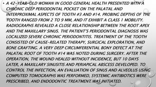 • A 42-YEAR-OLD WOMAN IN GOOD GENERAL HEALTH PRESENTED WITH A
CHRONIC DEEP PERIODONTAL POCKET ON THE PALATAL AND
INTERPROXIMAL ASPECTS OF TOOTH #3 AND #14. PROBING DEPTHS OF THE
TOOTH RANGED FROM 2 TO 9 MM, AND IT EXHIBIT A CLASS 1 MOBILITY.
RADIOGRAPHS REVEALED A CLOSE RELATIONSHIP BETWEEN THE ROOT APEX
AND THE MAXILLARY SINUS. THE PATIENT’S PERIODONTAL DIAGNOSIS WAS
LOCALIZED SEVERE CHRONIC PERIODONTITIS. TREATMENT OF THE TOOTH
CONSISTED OF CAUSE-RELATED THERAPY, SURGICAL EXPLORATION, AND
BONE GRAFTING. A VERY DEEP CIRCUMFERENTIAL BONY DEFECT AT THE
PALATAL ROOT OF TOOTH #14 WAS NOTED DURING SURGERY. AFTER THE
OPERATION, THE WOUND HEALED WITHOUT INCIDENCE, BUT 10 DAYS
LATER, A MAXILLARY SINUSITIS AND PERIAPICAL ABSCESS DEVELOPED. TO
CONTROL THE INFECTION, AN EVALUATION OF SINUS AND ALVEOLUS USING
COMPUTED TOMOGRAPHS WAS PERFORMED, SYSTEMIC ANTIBIOTICS WERE
PRESCRIBED, AND ENDODONTIC TREATMENT WAS INITIATED.
 